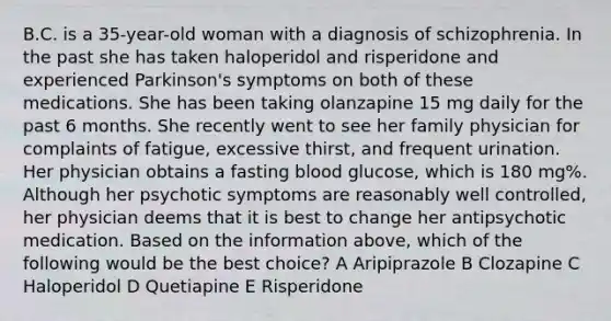 B.C. is a 35-year-old woman with a diagnosis of schizophrenia. In the past she has taken haloperidol and risperidone and experienced Parkinson's symptoms on both of these medications. She has been taking olanzapine 15 mg daily for the past 6 months. She recently went to see her family physician for complaints of fatigue, excessive thirst, and frequent urination. Her physician obtains a fasting blood glucose, which is 180 mg%. Although her psychotic symptoms are reasonably well controlled, her physician deems that it is best to change her antipsychotic medication. Based on the information above, which of the following would be the best choice? A Aripiprazole B Clozapine C Haloperidol D Quetiapine E Risperidone