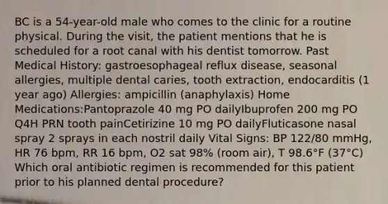 BC is a 54-year-old male who comes to the clinic for a routine physical. During the visit, the patient mentions that he is scheduled for a root canal with his dentist tomorrow. Past Medical History: gastroesophageal reflux disease, seasonal allergies, multiple dental caries, tooth extraction, endocarditis (1 year ago) Allergies: ampicillin (anaphylaxis) Home Medications:Pantoprazole 40 mg PO dailyIbuprofen 200 mg PO Q4H PRN tooth painCetirizine 10 mg PO dailyFluticasone nasal spray 2 sprays in each nostril daily Vital Signs: BP 122/80 mmHg, HR 76 bpm, RR 16 bpm, O2 sat 98% (room air), T 98.6°F (37°C) Which oral antibiotic regimen is recommended for this patient prior to his planned dental procedure?