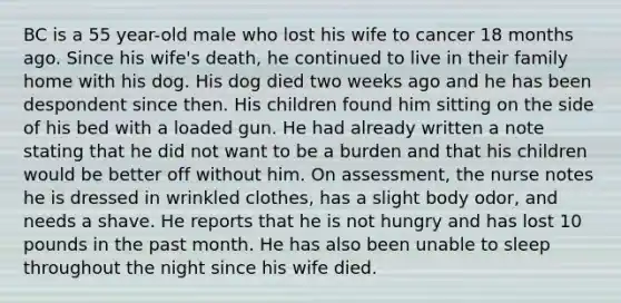 BC is a 55 year-old male who lost his wife to cancer 18 months ago. Since his wife's death, he continued to live in their family home with his dog. His dog died two weeks ago and he has been despondent since then. His children found him sitting on the side of his bed with a loaded gun. He had already written a note stating that he did not want to be a burden and that his children would be better off without him. On assessment, the nurse notes he is dressed in wrinkled clothes, has a slight body odor, and needs a shave. He reports that he is not hungry and has lost 10 pounds in the past month. He has also been unable to sleep throughout the night since his wife died.