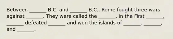 Between _______ B.C. and _______ B.C., Rome fought three wars against _______. They were called the _______. In the First _______, _______ defeated _______ and won the islands of _______, _______, and _______.