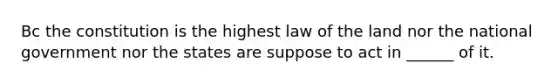 Bc the constitution is the highest law of the land nor the national government nor the states are suppose to act in ______ of it.