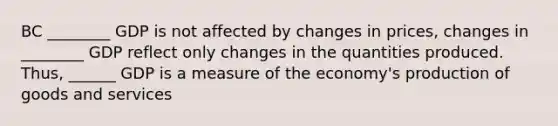 BC ________ GDP is not affected by changes in prices, changes in ________ GDP reflect only changes in the quantities produced. Thus, ______ GDP is a measure of the economy's <a href='https://www.questionai.com/knowledge/ks8soMnieU-production-of-goods' class='anchor-knowledge'>production of goods</a> and services