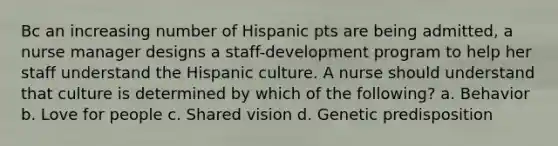 Bc an increasing number of Hispanic pts are being admitted, a nurse manager designs a staff-development program to help her staff understand the Hispanic culture. A nurse should understand that culture is determined by which of the following? a. Behavior b. Love for people c. Shared vision d. Genetic predisposition