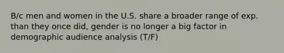 B/c men and women in the U.S. share a broader range of exp. than they once did, gender is no longer a big factor in demographic audience analysis (T/F)