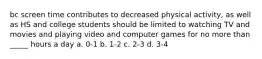 bc screen time contributes to decreased physical activity, as well as HS and college students should be limited to watching TV and movies and playing video and computer games for no more than _____ hours a day a. 0-1 b. 1-2 c. 2-3 d. 3-4