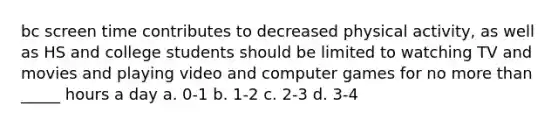 bc screen time contributes to decreased physical activity, as well as HS and college students should be limited to watching TV and movies and playing video and computer games for no more than _____ hours a day a. 0-1 b. 1-2 c. 2-3 d. 3-4