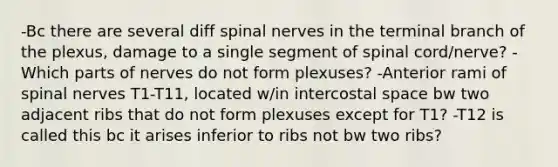 -Bc there are several diff spinal nerves in the terminal branch of the plexus, damage to a single segment of spinal cord/nerve? -Which parts of nerves do not form plexuses? -Anterior rami of spinal nerves T1-T11, located w/in intercostal space bw two adjacent ribs that do not form plexuses except for T1? -T12 is called this bc it arises inferior to ribs not bw two ribs?