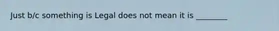 Just b/c something is Legal does not mean it is ________