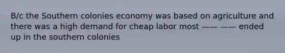 B/c the Southern colonies economy was based on agriculture and there was a high demand for cheap labor most —— —— ended up in the southern colonies