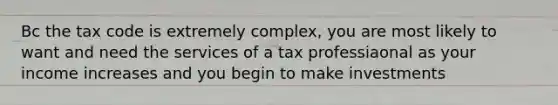 Bc the tax code is extremely complex, you are most likely to want and need the services of a tax professiaonal as your income increases and you begin to make investments