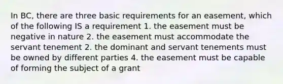 In BC, there are three basic requirements for an easement, which of the following IS a requirement 1. the easement must be negative in nature 2. the easement must accommodate the servant tenement 2. the dominant and servant tenements must be owned by different parties 4. the easement must be capable of forming the subject of a grant