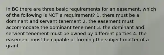 In BC there are three basic requirements for an easement, which of the following is NOT a requirement? 1. there must be a dominant and servant tenement 2. the easement must accommodate the dominant tenement 3. the dominant and servient tenement must be owned by different parties 4. the easement must be capable of forming the subject matter of a grant