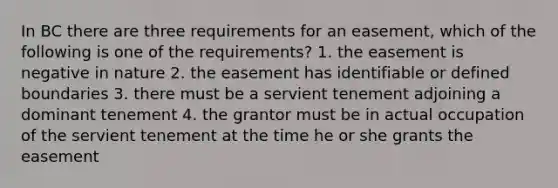 In BC there are three requirements for an easement, which of the following is one of the requirements? 1. the easement is negative in nature 2. the easement has identifiable or defined boundaries 3. there must be a servient tenement adjoining a dominant tenement 4. the grantor must be in actual occupation of the servient tenement at the time he or she grants the easement