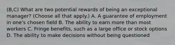 (B,C) What are two potential rewards of being an exceptional manager? (Choose all that apply.) A. A guarantee of employment in one's chosen field B. The ability to earn <a href='https://www.questionai.com/knowledge/keWHlEPx42-more-than' class='anchor-knowledge'>more than</a> most workers C. Fringe benefits, such as a large office or stock options D. The ability to make decisions without being questioned