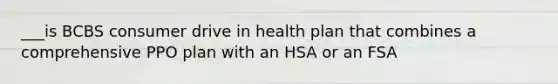 ___is BCBS consumer drive in health plan that combines a comprehensive PPO plan with an HSA or an FSA