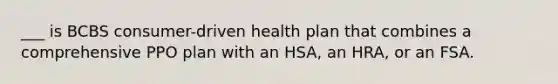 ___ is BCBS consumer-driven health plan that combines a comprehensive PPO plan with an HSA, an HRA, or an FSA.