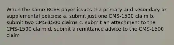 When the same BCBS payer issues the primary and secondary or supplemental policies: a. submit just one CMS-1500 claim b. submit two CMS-1500 claims c. submit an attachment to the CMS-1500 claim d. submit a remittance advice to the CMS-1500 claim