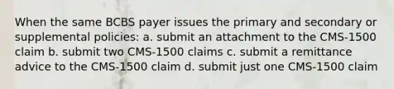 When the same BCBS payer issues the primary and secondary or supplemental policies: a. submit an attachment to the CMS-1500 claim b. submit two CMS-1500 claims c. submit a remittance advice to the CMS-1500 claim d. submit just one CMS-1500 claim