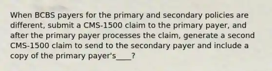 When BCBS payers for the primary and secondary policies are different, submit a CMS-1500 claim to the primary payer, and after the primary payer processes the claim, generate a second CMS-1500 claim to send to the secondary payer and include a copy of the primary payer's____?