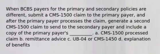 When BCBS payers for the primary and secondary policies are different, submit a CMS-1500 claim to the primary payer, and after the primary payer processes the claim, generate a second CMS-1500 claim to send to the secondary payer and include a copy of the primary payer's __________. a. CMS-1500 processed claim b. remittance advice c. UB-04 or CMS-1450 d. explanation of benefits