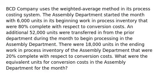 BCD Company uses the weighted-average method in its process costing system. The Assembly Department started the month with 6,000 units in its beginning work in process inventory that were 80% complete with respect to conversion costs. An additional 52,000 units were transferred in from the prior department during the month to begin processing in the Assembly Department. There were 18,000 units in the ending work in process inventory of the Assembly Department that were 20% complete with respect to conversion costs. What were the equivalent units for conversion costs in the Assembly Department for the month?