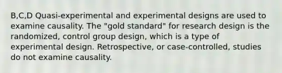 B,C,D Quasi-experimental and experimental designs are used to examine causality. The "gold standard" for research design is the randomized, control group design, which is a type of experimental design. Retrospective, or case-controlled, studies do not examine causality.