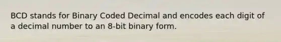 BCD stands for Binary Coded Decimal and encodes each digit of a decimal number to an 8-bit binary form.