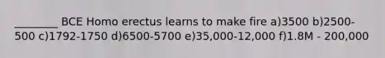 ________ BCE Homo erectus learns to make fire a)3500 b)2500-500 c)1792-1750 d)6500-5700 e)35,000-12,000 f)1.8M - 200,000