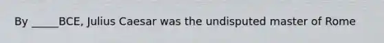 By _____BCE, Julius Caesar was the undisputed master of Rome