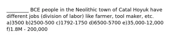 _________ BCE people in the Neolithic town of Catal Hoyuk have different jobs (division of labor) like farmer, tool maker, etc. a)3500 b)2500-500 c)1792-1750 d)6500-5700 e)35,000-12,000 f)1.8M - 200,000