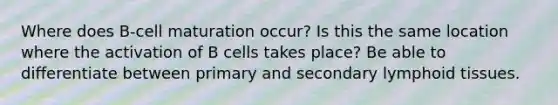 Where does B-cell maturation occur? Is this the same location where the activation of B cells takes place? Be able to differentiate between primary and secondary lymphoid tissues.