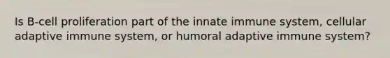 Is B-cell proliferation part of the innate immune system, cellular adaptive immune system, or humoral adaptive immune system?