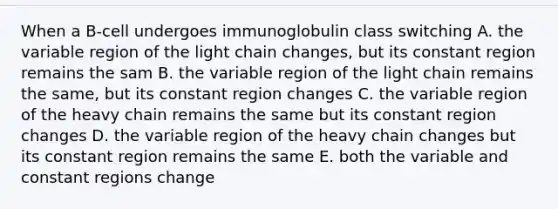 When a B-cell undergoes immunoglobulin class switching A. the variable region of the light chain changes, but its constant region remains the sam B. the variable region of the light chain remains the same, but its constant region changes C. the variable region of the heavy chain remains the same but its constant region changes D. the variable region of the heavy chain changes but its constant region remains the same E. both the variable and constant regions change