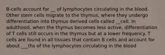 B-cells account for __ of lymphocytes circulating in the blood. Other stem cells migrate to the thymus, where they undergo differentiation into thymus derived cells called __cell. In adulthood, when the thymus becomes less active, differentiation of T cells still occurs in the thymus but at a lower frequency. T cells are found in all tissues that contain B cells and account for about ___ths of the lymphocytes circulating in the blood