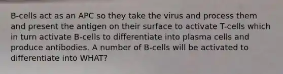 B-cells act as an APC so they take the virus and process them and present the antigen on their surface to activate T-cells which in turn activate B-cells to differentiate into plasma cells and produce antibodies. A number of B-cells will be activated to differentiate into WHAT?