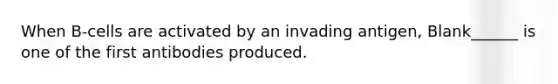 When B-cells are activated by an invading antigen, Blank______ is one of the first antibodies produced.