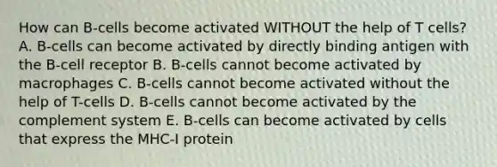 How can B-cells become activated WITHOUT the help of T cells? A. B-cells can become activated by directly binding antigen with the B-cell receptor B. B-cells cannot become activated by macrophages C. B-cells cannot become activated without the help of T-cells D. B-cells cannot become activated by the complement system E. B-cells can become activated by cells that express the MHC-I protein