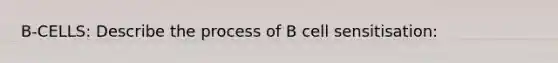 B-CELLS: Describe the process of B cell sensitisation: