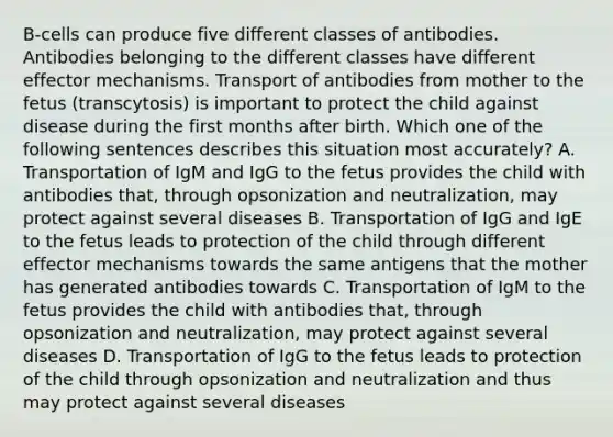 B‐cells can produce five different classes of antibodies. Antibodies belonging to the different classes have different effector mechanisms. Transport of antibodies from mother to the fetus (transcytosis) is important to protect the child against disease during the first months after birth. Which one of the following sentences describes this situation most accurately? A. Transportation of IgM and IgG to the fetus provides the child with antibodies that, through opsonization and neutralization, may protect against several diseases B. Transportation of IgG and IgE to the fetus leads to protection of the child through different effector mechanisms towards the same antigens that the mother has generated antibodies towards C. Transportation of IgM to the fetus provides the child with antibodies that, through opsonization and neutralization, may protect against several diseases D. Transportation of IgG to the fetus leads to protection of the child through opsonization and neutralization and thus may protect against several diseases