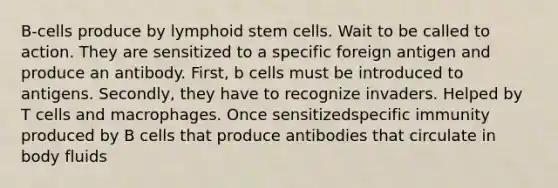 B-cells produce by lymphoid stem cells. Wait to be called to action. They are sensitized to a specific foreign antigen and produce an antibody. First, b cells must be introduced to antigens. Secondly, they have to recognize invaders. Helped by T cells and macrophages. Once sensitizedspecific immunity produced by B cells that produce antibodies that circulate in body fluids