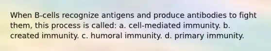 When B-cells recognize antigens and produce antibodies to fight them, this process is called: a. cell-mediated immunity. b. created immunity. c. humoral immunity. d. primary immunity.