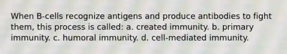 When B-cells recognize antigens and produce antibodies to fight them, this process is called: a. created immunity. b. primary immunity. c. humoral immunity. d. cell-mediated immunity.