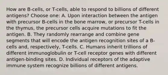 How are B-cells, or T-cells, able to respond to billions of different antigens? Choose one: A. Upon interaction between the antigen with precursor B-cells in the bone marrow, or precursor T-cells in the thymus, the precursor cells acquire mutations to fit the antigen. B. They randomly rearrange and combine gene segments that will encode the antigen recognition sites of a B-cells and, respectively, T-cells. C. Humans inherit trillions of different immunoglobulin or T-cell receptor genes with different antigen-binding sites. D. Individual receptors of the adaptive immune system recognize billions of different antigens.