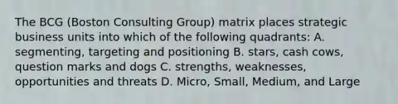 The BCG (Boston Consulting Group) matrix places strategic business units into which of the following quadrants: A. segmenting, targeting and positioning B. stars, cash cows, question marks and dogs C. strengths, weaknesses, opportunities and threats D. Micro, Small, Medium, and Large