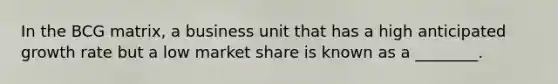 In the BCG matrix, a business unit that has a high anticipated growth rate but a low market share is known as a ________.