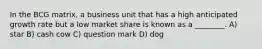 In the BCG matrix, a business unit that has a high anticipated growth rate but a low market share is known as a ________. A) star B) cash cow C) question mark D) dog