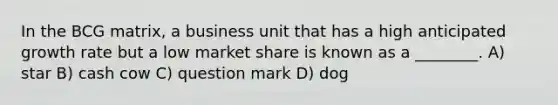 In the BCG matrix, a business unit that has a high anticipated growth rate but a low market share is known as a ________. A) star B) cash cow C) question mark D) dog