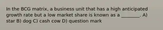 In the BCG matrix, a business unit that has a high anticipated growth rate but a low market share is known as a ________. A) star B) dog C) cash cow D) question mark