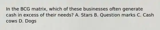 In the BCG matrix, which of these businesses often generate cash in excess of their needs? A. Stars B. Question marks C. Cash cows D. Dogs