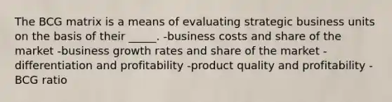 The BCG matrix is a means of evaluating strategic business units on the basis of their _____. -business costs and share of the market -business growth rates and share of the market -differentiation and profitability -product quality and profitability -BCG ratio